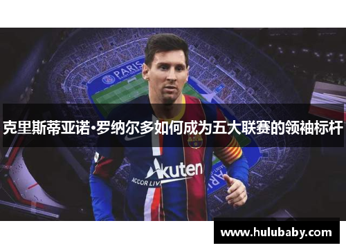 克里斯蒂亚诺·罗纳尔多如何成为五大联赛的领袖标杆