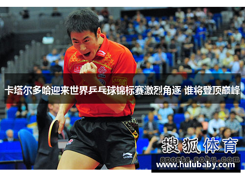 卡塔尔多哈迎来世界乒乓球锦标赛激烈角逐 谁将登顶巅峰