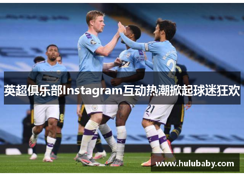 英超俱乐部Instagram互动热潮掀起球迷狂欢